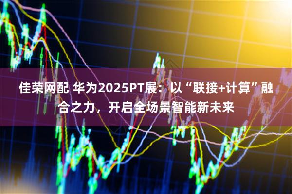 佳荣网配 华为2025PT展：以“联接+计算”融合之力，开启全场景智能新未来