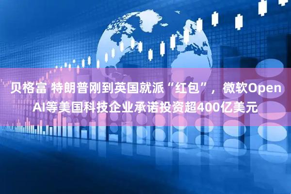 贝格富 特朗普刚到英国就派“红包”，微软OpenAI等美国科技企业承诺投资超400亿美元