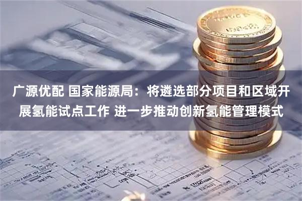 广源优配 国家能源局：将遴选部分项目和区域开展氢能试点工作 进一步推动创新氢能管理模式