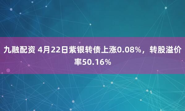 九融配资 4月22日紫银转债上涨0.08%，转股溢价率50.16%