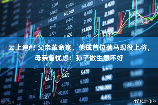 云上速配 父亲革命家，他成首位落马现役上将，母亲曾忧虑：孙子做生意不好