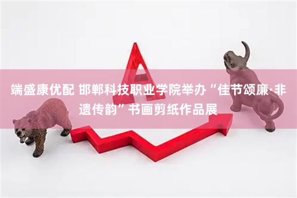 端盛康优配 邯郸科技职业学院举办“佳节颂廉·非遗传韵”书画剪纸作品展