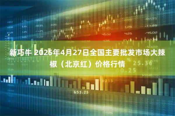 新巧牛 2025年4月27日全国主要批发市场大辣椒（北京红）价格行情