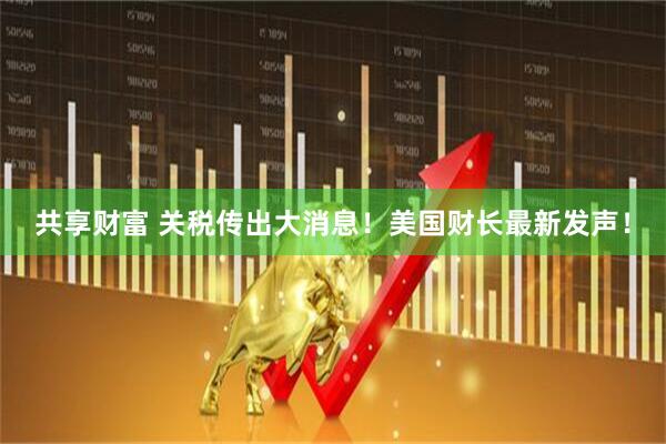 共享财富 关税传出大消息！美国财长最新发声！