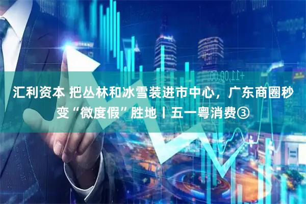 汇利资本 把丛林和冰雪装进市中心，广东商圈秒变“微度假”胜地丨五一粤消费③