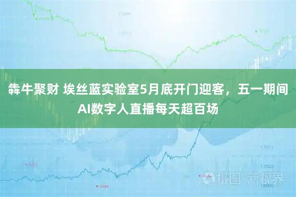 犇牛聚财 埃丝蓝实验室5月底开门迎客，五一期间AI数字人直播每天超百场
