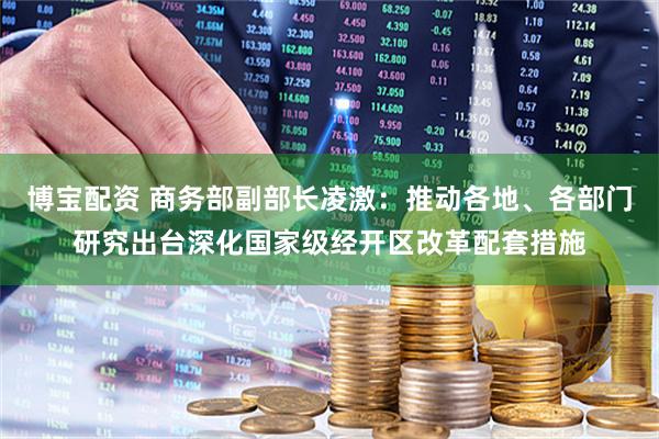 博宝配资 商务部副部长凌激：推动各地、各部门研究出台深化国家级经开区改革配套措施