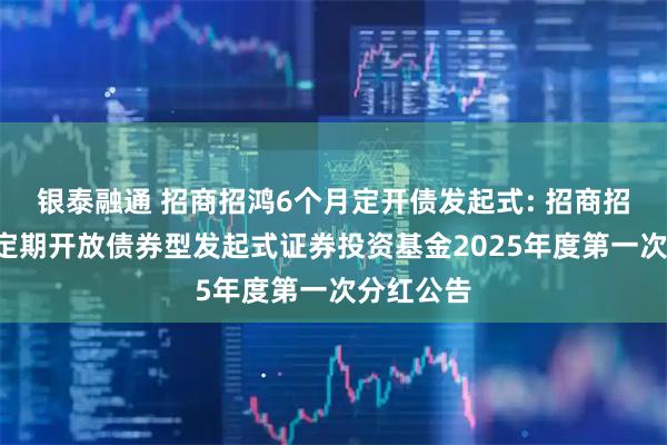 银泰融通 招商招鸿6个月定开债发起式: 招商招鸿6个月定期开放债券型发起式证券投资基金2025年度第一次分红公告