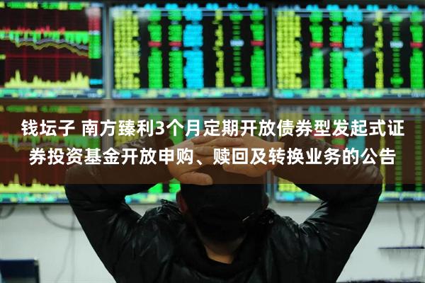 钱坛子 南方臻利3个月定期开放债券型发起式证券投资基金开放申购、赎回及转换业务的公告