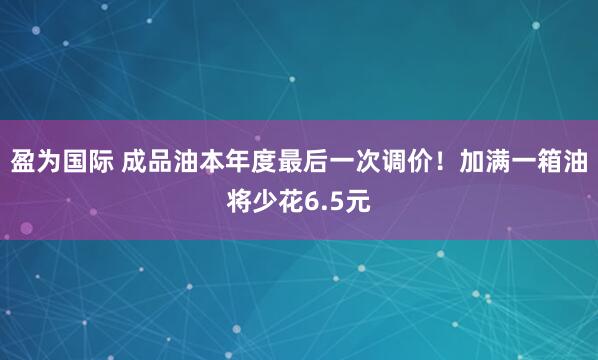 盈为国际 成品油本年度最后一次调价！加满一箱油将少花6.5元