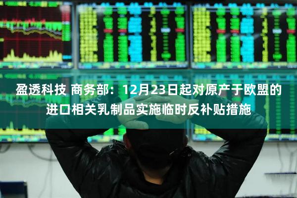 盈透科技 商务部：12月23日起对原产于欧盟的进口相关乳制品实施临时反补贴措施