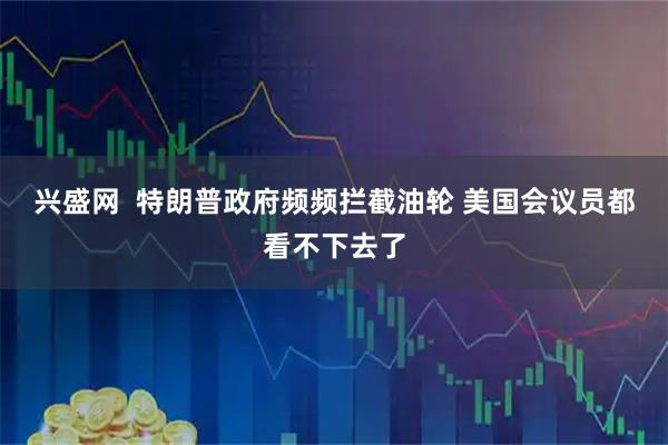 兴盛网  特朗普政府频频拦截油轮 美国会议员都看不下去了