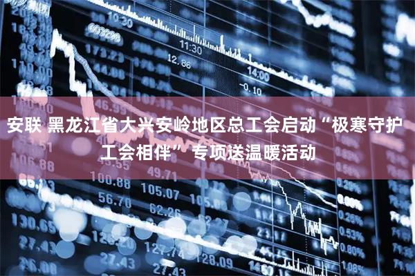 安联 黑龙江省大兴安岭地区总工会启动“极寒守护 工会相伴” 专项送温暖活动
