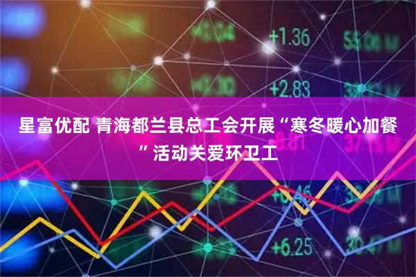 星富优配 青海都兰县总工会开展“寒冬暖心加餐”活动关爱环卫工