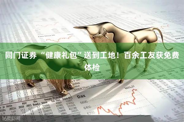 同门证券 “健康礼包”送到工地！百余工友获免费体检