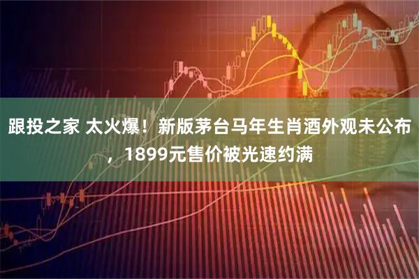 跟投之家 太火爆！新版茅台马年生肖酒外观未公布，1899元售价被光速约满
