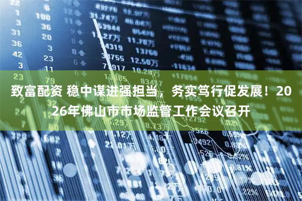 致富配资 稳中谋进强担当，务实笃行促发展！2026年佛山市市场监管工作会议召开