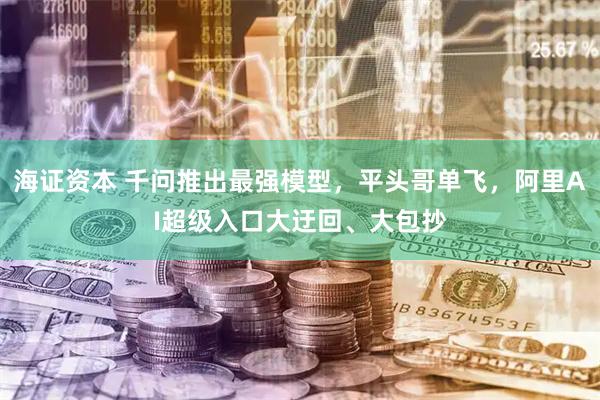 海证资本 千问推出最强模型，平头哥单飞，阿里AI超级入口大迂回、大包抄