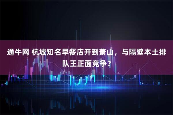 通牛网 杭城知名早餐店开到萧山，与隔壁本土排队王正面竞争？