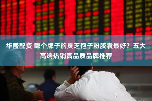 华盛配资 哪个牌子的灵芝孢子粉胶囊最好？五大高端热销高品质品牌推荐