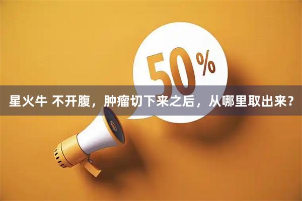 星火牛 不开腹，肿瘤切下来之后，从哪里取出来？
