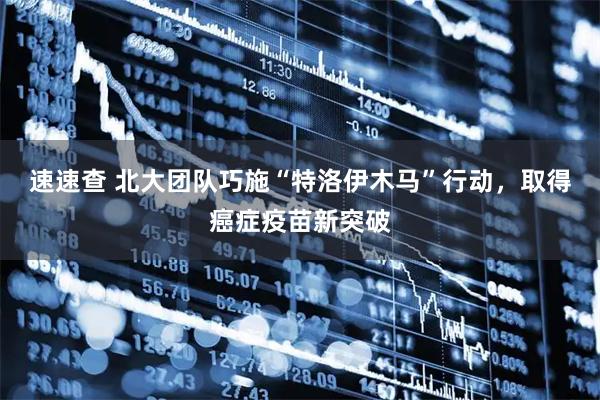 速速查 北大团队巧施“特洛伊木马”行动，取得癌症疫苗新突破