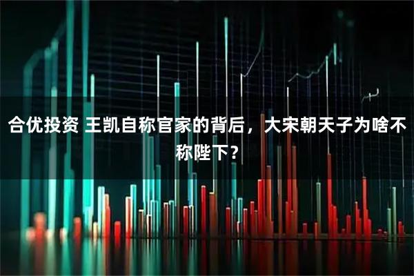 合优投资 王凯自称官家的背后，大宋朝天子为啥不称陛下？
