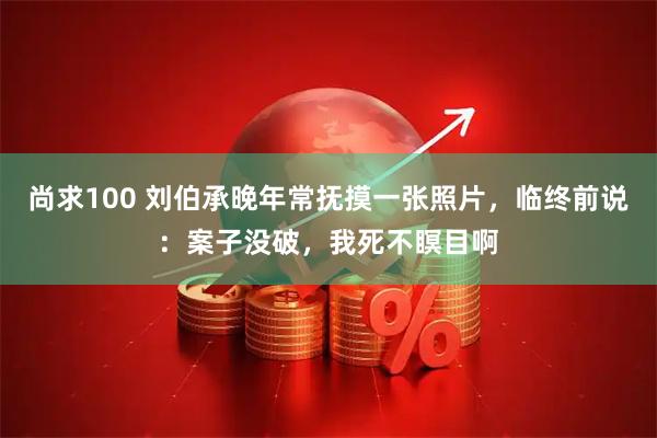 尚求100 刘伯承晚年常抚摸一张照片，临终前说：案子没破，我死不瞑目啊