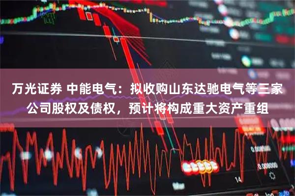 万光证券 中能电气：拟收购山东达驰电气等三家公司股权及债权，预计将构成重大资产重组