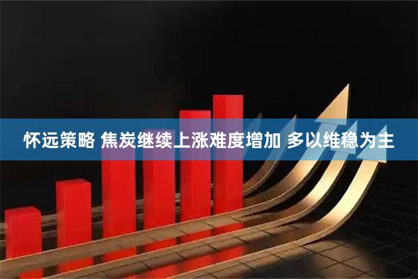 怀远策略 焦炭继续上涨难度增加 多以维稳为主