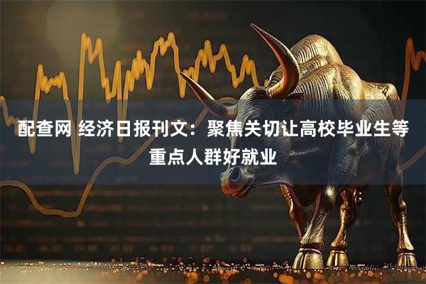 配查网 经济日报刊文：聚焦关切让高校毕业生等重点人群好就业