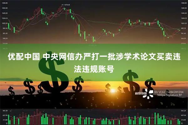 优配中国 中央网信办严打一批涉学术论文买卖违法违规账号