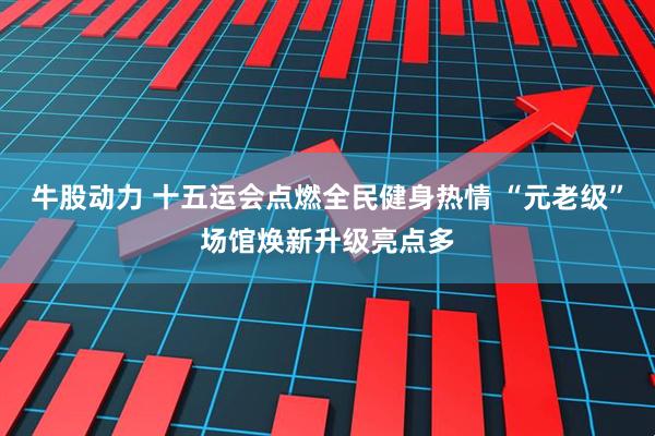 牛股动力 十五运会点燃全民健身热情 “元老级”场馆焕新升级亮点多