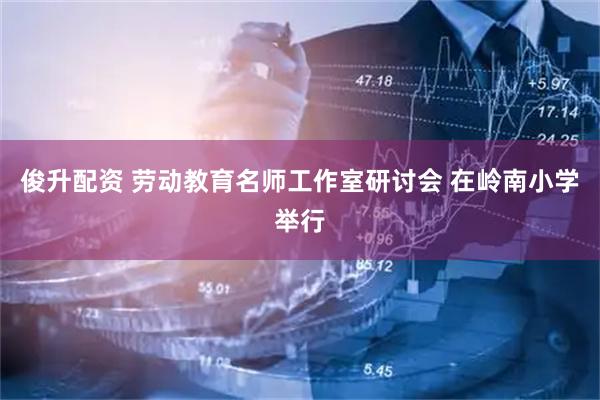 俊升配资 劳动教育名师工作室研讨会 在岭南小学举行