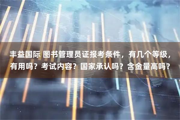 丰益国际 图书管理员证报考条件，有几个等级，有用吗？考试内容？国家承认吗？含金量高吗？