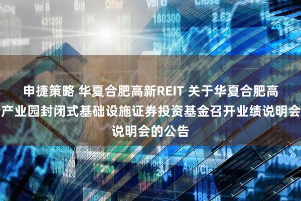 申捷策略 华夏合肥高新REIT 关于华夏合肥高新创新产业园封闭式基础设施证券投资基金召开业绩说明会的公告