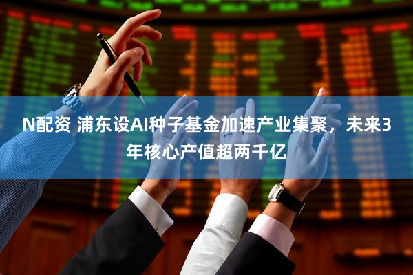 N配资 浦东设AI种子基金加速产业集聚，未来3年核心产值超两千亿